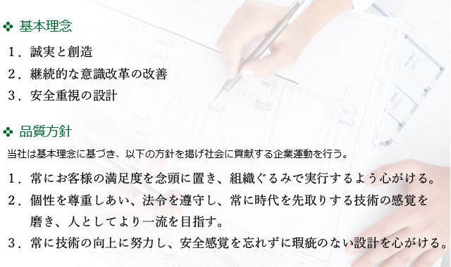 
【基本理念】１．誠実と創造　２．継続的な意識改革の改善　３．安全重視の設計
【品質方針】１．常にお客様の満足度を念頭に置き、組織ぐるみで実行するよう心がける。　
			２．個性を尊重しあい、法令を遵守し、常に時代を先取りする技術の感覚を磨き、人としてより一流を目指す。
			３．常に技術の向上に努力し、安全感覚を忘れずに瑕疵のない設計を心がける。